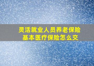 灵活就业人员养老保险 基本医疗保险怎么交